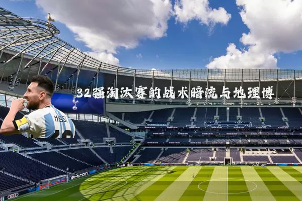 32强淘汰赛的战术暗流与地理博弈